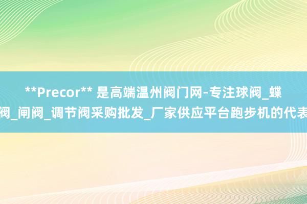 **Precor** 是高端温州阀门网-专注球阀_蝶阀_闸阀_调节阀采购批发_厂家供应平台跑步机的代表